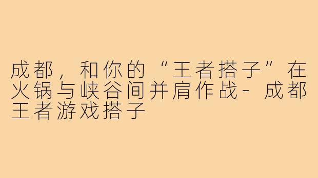 成都，和你的“王者搭子”在火锅与峡谷间并肩作战-成都王者游戏搭子