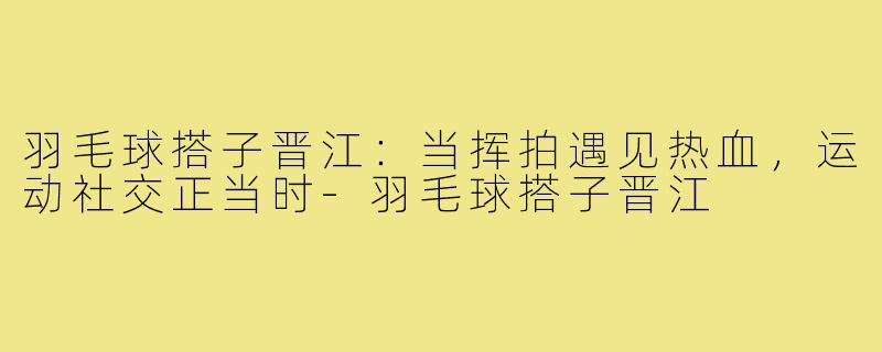 羽毛球搭子晋江:当挥拍遇见热血,运动社交正当时-羽毛球搭子晋江