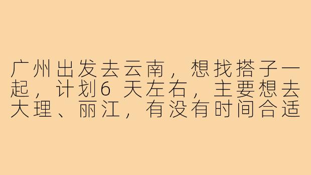 广州出发去云南，想找搭子一起，计划6天左右，主要想去大理、丽江，有没有时间合适的小伙伴？可以一起规划路线、拼房拼车，拍照互相帮忙，消费AA～-广州出发云南搭子