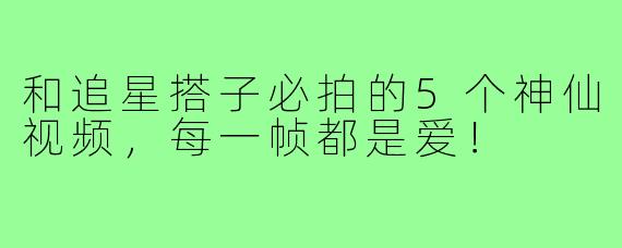和追星搭子必拍的5个神仙视频,每一帧都是爱!