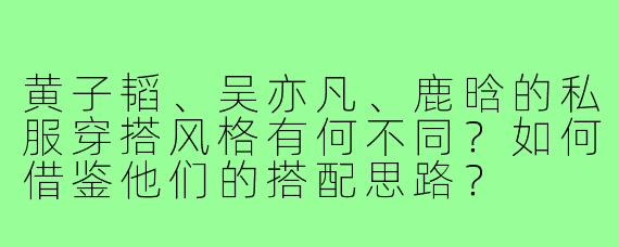 黄子韬、吴亦凡、鹿晗的私服穿搭风格有何不同？如何借鉴他们的搭配思路？