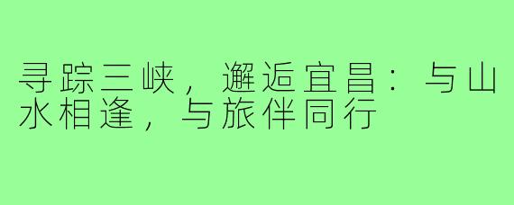 寻踪三峡,邂逅宜昌:与山水相逢,与旅伴同行