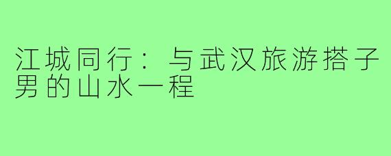 江城同行:与武汉旅游搭子男的山水一程
