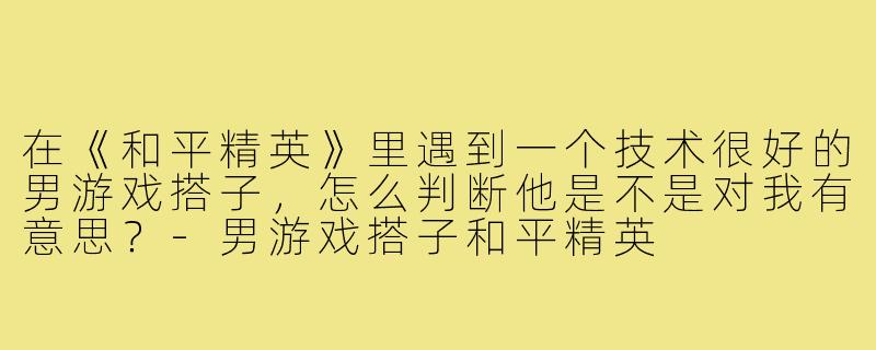在《和平精英》里遇到一个技术很好的男游戏搭子，怎么判断他是不是对我有意思？-男游戏搭子和平精英