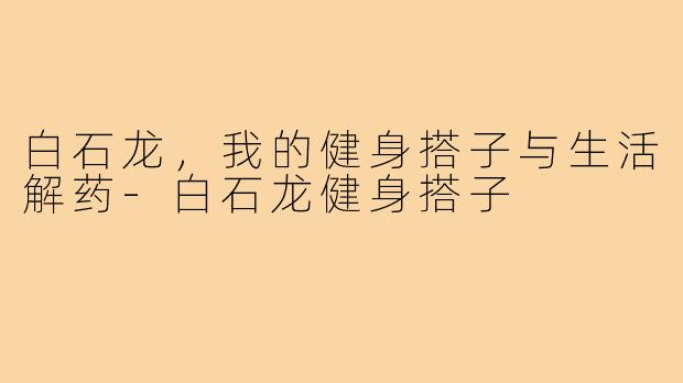白石龙，我的健身搭子与生活解药-白石龙健身搭子