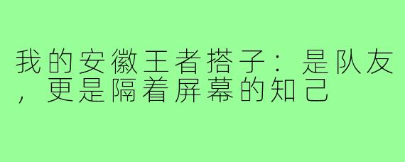 我的安徽王者搭子：是队友，更是隔着屏幕的知己