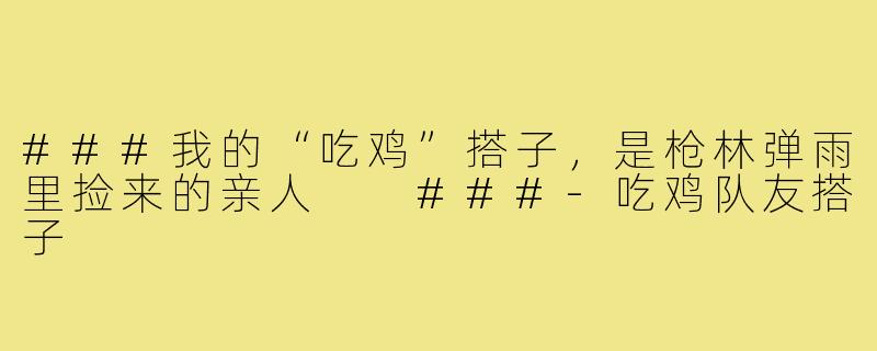 ###我的“吃鸡”搭子,是枪林弹雨里捡来的亲人
###-吃鸡队友搭子