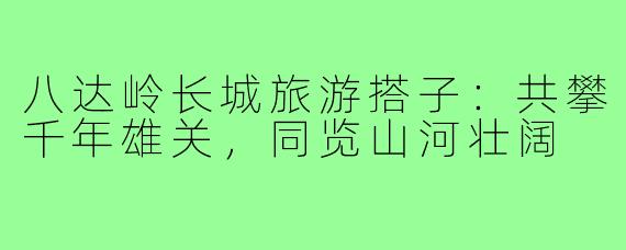 八达岭长城旅游搭子：共攀千年雄关，同览山河壮阔