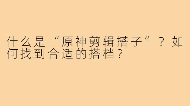 什么是“原神剪辑搭子”?如何找到合适的搭档?
