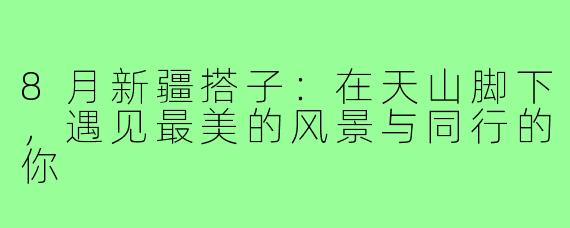 8月新疆搭子:在天山脚下,遇见最美的风景与同行的你