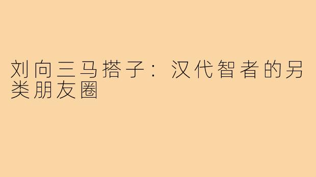 刘向三马搭子：汉代智者的另类朋友圈
