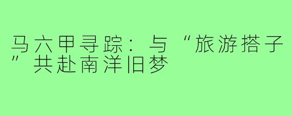 马六甲寻踪:与“旅游搭子”共赴南洋旧梦
