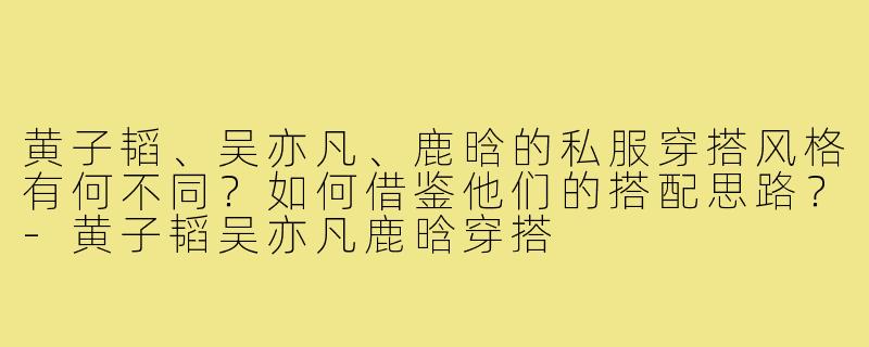 黄子韬、吴亦凡、鹿晗的私服穿搭风格有何不同？如何借鉴他们的搭配思路？-黄子韬吴亦凡鹿晗穿搭