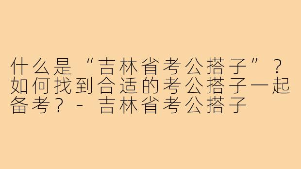 什么是“吉林省考公搭子”?如何找到合适的考公搭子一起备考?-吉林省考公搭子