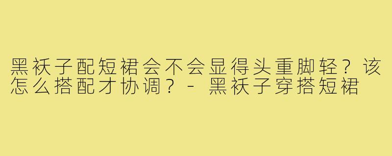 黑袄子配短裙会不会显得头重脚轻?该怎么搭配才协调?-黑袄子穿搭短裙