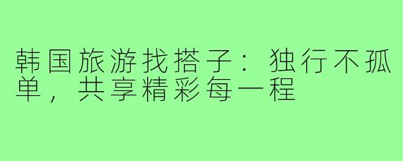韩国旅游找搭子：独行不孤单，共享精彩每一程