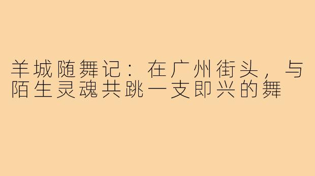 羊城随舞记:在广州街头,与陌生灵魂共跳一支即兴的舞