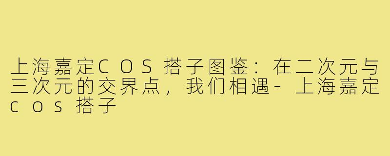 上海嘉定COS搭子图鉴:在二次元与三次元的交界点,我们相遇-上海嘉定cos搭子