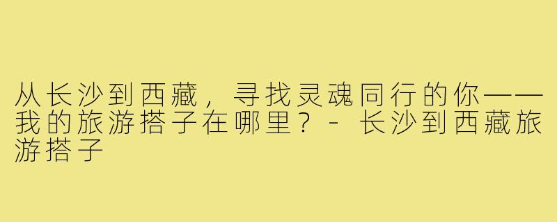 从长沙到西藏，寻找灵魂同行的你——我的旅游搭子在哪里？-长沙到西藏旅游搭子