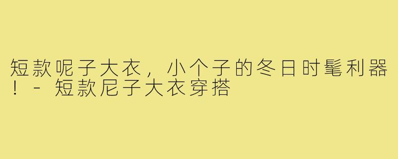 短款呢子大衣，小个子的冬日时髦利器！-短款尼子大衣穿搭