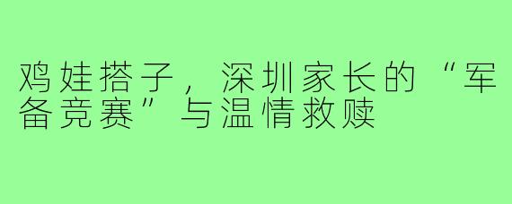 鸡娃搭子，深圳家长的“军备竞赛”与温情救赎