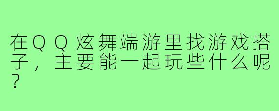 在QQ炫舞端游里找游戏搭子,主要能一起玩些什么呢?