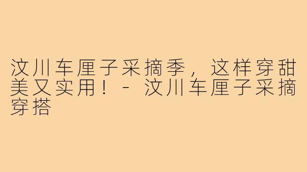 汶川车厘子采摘季，这样穿甜美又实用！-汶川车厘子采摘穿搭
