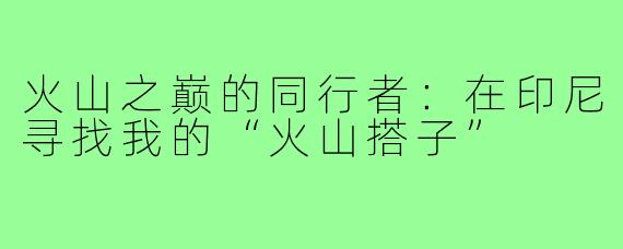 火山之巅的同行者:在印尼寻找我的“火山搭子”