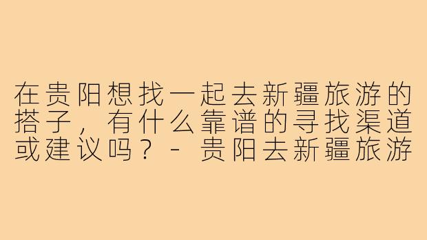 在贵阳想找一起去新疆旅游的搭子,有什么靠谱的寻找渠道或建议吗?-贵阳去新疆旅游搭子
