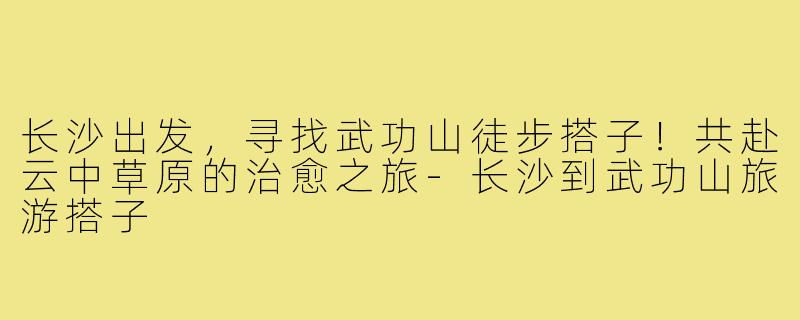 长沙出发，寻找武功山徒步搭子！共赴云中草原的治愈之旅-长沙到武功山旅游搭子