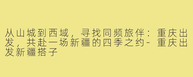 从山城到西域,寻找同频旅伴:重庆出发,共赴一场新疆的四季之约-重庆出发新疆搭子