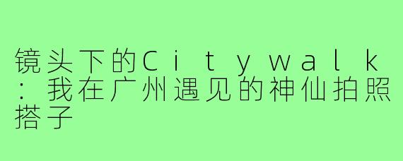 镜头下的Citywalk：我在广州遇见的神仙拍照搭子