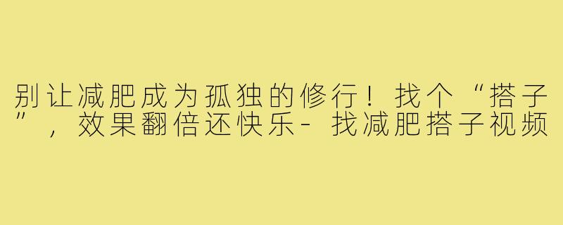 别让减肥成为孤独的修行!找个“搭子”,效果翻倍还快乐-找减肥搭子视频