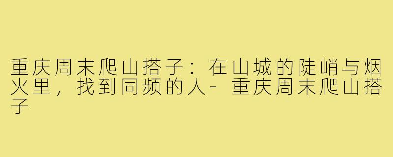 重庆周末爬山搭子：在山城的陡峭与烟火里，找到同频的人-重庆周末爬山搭子