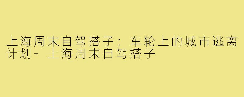 上海周末自驾搭子:车轮上的城市逃离计划-上海周末自驾搭子