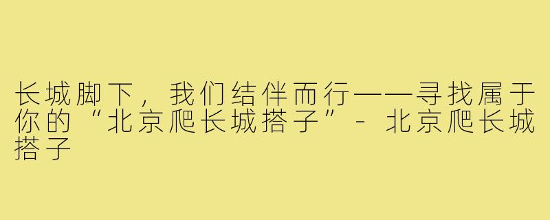 长城脚下,我们结伴而行——寻找属于你的“北京爬长城搭子”-北京爬长城搭子