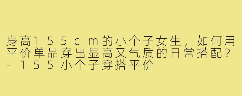 身高155cm的小个子女生，如何用平价单品穿出显高又气质的日常搭配？-155小个子穿搭平价