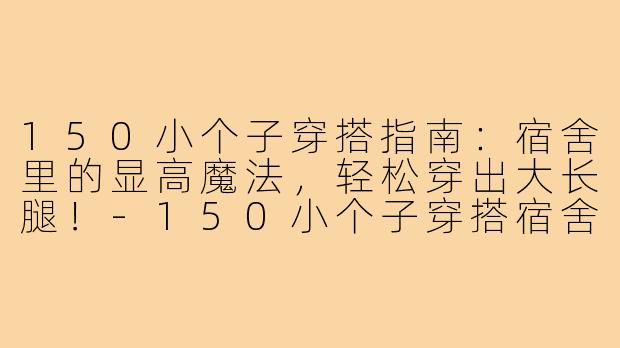 150小个子穿搭指南:宿舍里的显高魔法,轻松穿出大长腿!-150小个子穿搭宿舍