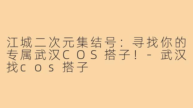 江城二次元集结号：寻找你的专属武汉COS搭子！-武汉找cos搭子