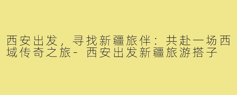 西安出发,寻找新疆旅伴:共赴一场西域传奇之旅-西安出发新疆旅游搭子