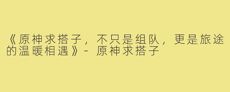 《原神求搭子，不只是组队，更是旅途的温暖相遇》-原神求搭子