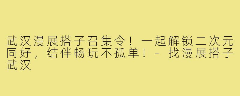 武汉漫展搭子召集令！一起解锁二次元同好，结伴畅玩不孤单！-找漫展搭子武汉