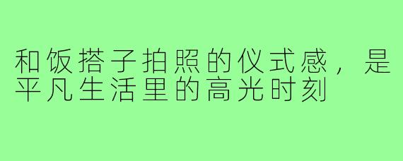 和饭搭子拍照的仪式感，是平凡生活里的高光时刻