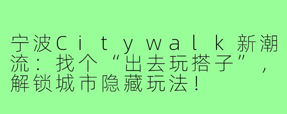 宁波Citywalk新潮流:找个“出去玩搭子”,解锁城市隐藏玩法!