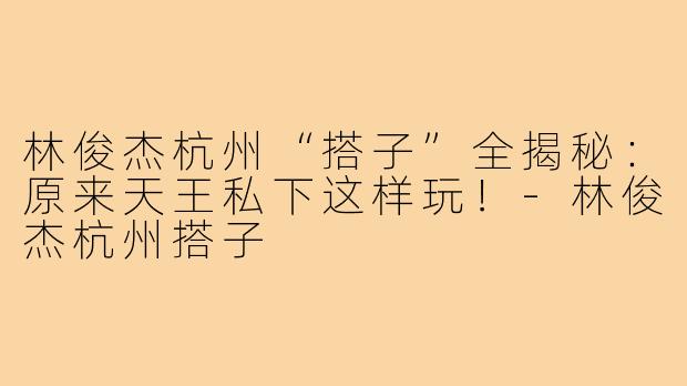 林俊杰杭州“搭子”全揭秘:原来天王私下这样玩!-林俊杰杭州搭子