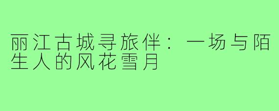 丽江古城寻旅伴：一场与陌生人的风花雪月