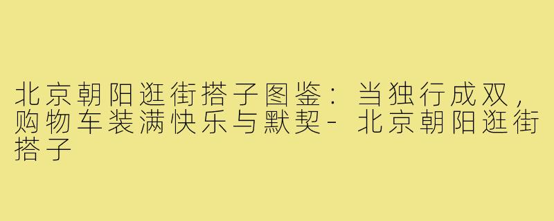 北京朝阳逛街搭子图鉴：当独行成双，购物车装满快乐与默契-北京朝阳逛街搭子
