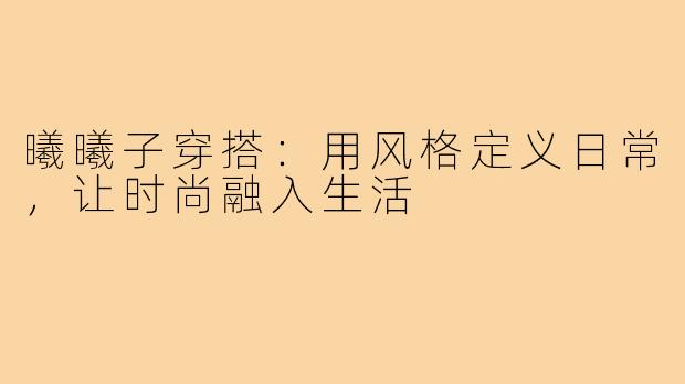 曦曦子穿搭：用风格定义日常，让时尚融入生活