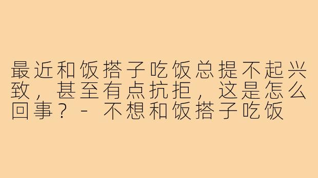 最近和饭搭子吃饭总提不起兴致,甚至有点抗拒,这是怎么回事?-不想和饭搭子吃饭