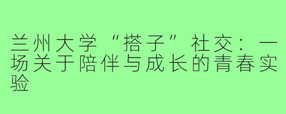 兰州大学“搭子”社交：一场关于陪伴与成长的青春实验